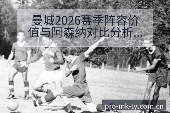 曼城2026赛季阵容价值与阿森纳对比分析及英超项目格局解 - mk体育