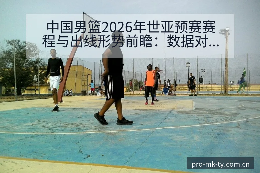中国男篮2026年世亚预赛赛程与出线形势前瞻：数据对比解 - mk体育